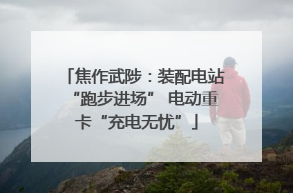 焦作武陟：装配电站“跑步进场” 电动重卡“充电无忧”